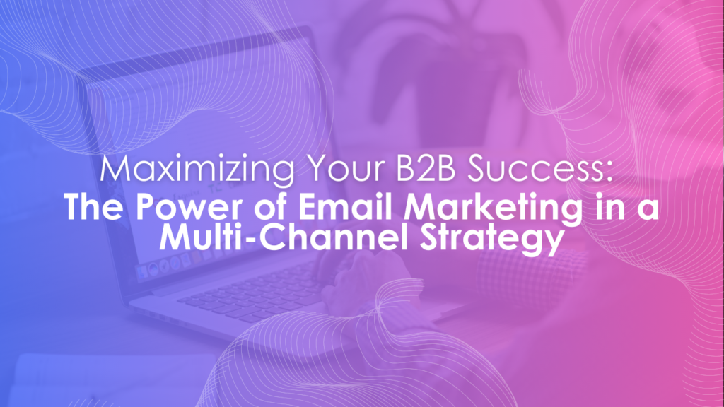 Maximizing Your B2B Success: The Power of Email Marketing in a Multi-Channel Strategy